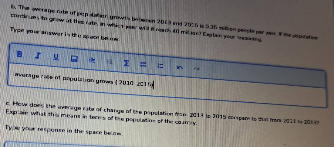 The average rate of population growth between 2013 and 2015 is 0.35 million people per year. If the population 
continues to grow at this rate, in which year will it reach 40 million? Explain your reasoning. 
Type your answer in the space below. 
B 
> ;= 
average rate of population grows ( 2010-2015) 
c. How does the average rate of change of the population from 2013 to 2015 compare to that from 2011 to 2013? 
Explain what this means in terms of the population of the country. 
Type your response in the space below.