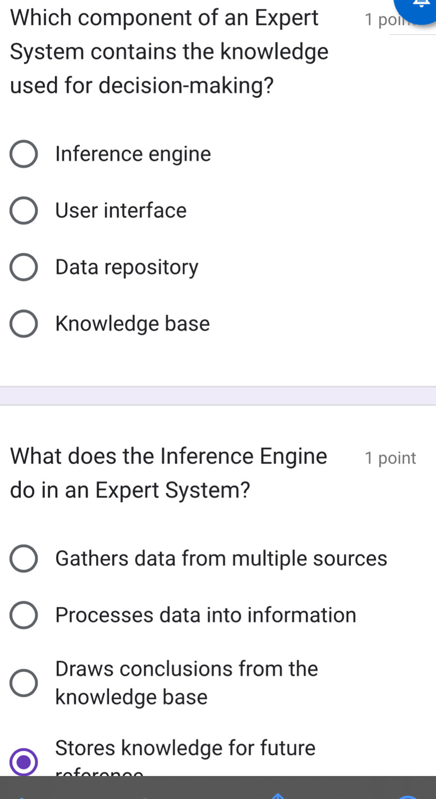 Which component of an Expert 1 poin
System contains the knowledge
used for decision-making?
Inference engine
User interface
Data repository
Knowledge base
What does the Inference Engine 1 point
do in an Expert System?
Gathers data from multiple sources
Processes data into information
Draws conclusions from the
knowledge base
Stores knowledge for future