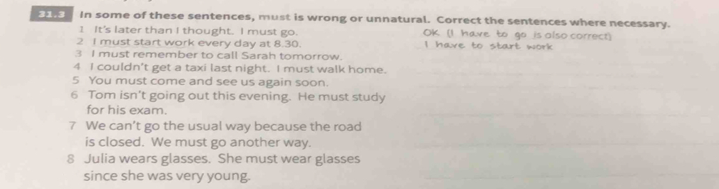 31.3 In some of these sentences, must is wrong or unnatural. Correct the sentences where necessary. 
1 It's later than I thought. I must go. OK (I have to go is olso correct) 
2 I must start work every day at 8.30. I have to start work 
3 I must remember to call Sarah tomorrow. 
4 I couldn’t get a taxi last night. I must walk home. 
5 You must come and see us again soon. 
6 Tom isn’t going out this evening. He must study 
for his exam. 
7 We can’t go the usual way because the road 
is closed. We must go another way. 
8 Julia wears glasses. She must wear glasses 
since she was very young.