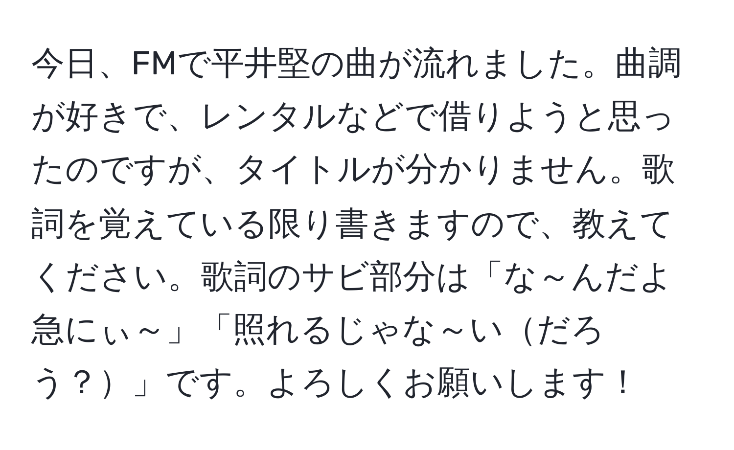 今日、FMで平井堅の曲が流れました。曲調が好きで、レンタルなどで借りようと思ったのですが、タイトルが分かりません。歌詞を覚えている限り書きますので、教えてください。歌詞のサビ部分は「な～んだよ急にぃ～」「照れるじゃな～いだろう？」です。よろしくお願いします！