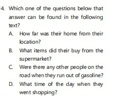 Which one of the questions below that
answer can be found in the following 
text?
A. How far was their home from their
location?
B. What items did their buy from the
supermarket?
C. Were there any other people on the
road when they run out of gasoline?
D. What time of the day when they
went shopping?