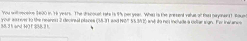 You will receive $600 in 16 years. The discount rate is 9% per year. What is the present value of that payment? Round 
your answer to the nearest 2 decimal places (55.31 and NOT 55.312) and do not include a dollar sign. For instance
55 31 and NOT $55 31.