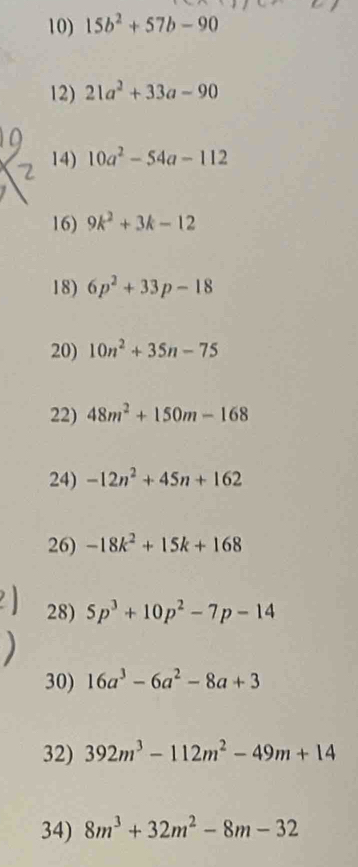 15b^2+57b-90
12) 21a^2+33a-90
14) 10a^2-54a-112
16) 9k^2+3k-12
18) 6p^2+33p-18
20) 10n^2+35n-75
22) 48m^2+150m-168
24) -12n^2+45n+162
26) -18k^2+15k+168
28) 5p^3+10p^2-7p-14
30) 16a^3-6a^2-8a+3
32) 392m^3-112m^2-49m+14
34) 8m^3+32m^2-8m-32