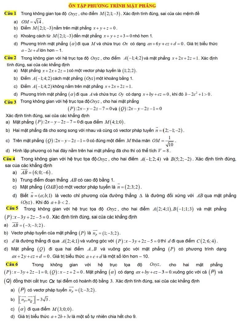 Ôn tập phương trình mặt phảng
Cầu 1 Trong không gian tọa độ Oxyz , cho điểm M(2;1;-3). Xác định tính đúng, sai của các mệnh đề
a) OM=sqrt(14).
b) Điểm M(2;1;-3) nằm trên mặt phẳng x+y+z=0.
c) Khoảng cách từ M(2;1;-3) đến mặt phẳng x+y+z+3=0 nhỏ hơn 1.
d) Phương trình mặt phẳng (α) đi qua M và chứa trục Ox có dạng ax+6y+cz+d=0. Giá trị biểu thức
a-2c+d lớn hơn − 1.
Cầu 2  Trong không gian với hệ trục tọa độ Oxyz , cho điểm A(-1;4;2) và mặt phẳng x+2x+2z=1. Xác định
tính đúng, sai của các khẳng định
a) Mặt phẳng x+2x+2z=1 có một vector pháp tuyến là (1;2;2).
b) Điểm A(-1;4;2) cách mặt phẳng (O_yz) một khoảng bằng 1.
c) Điểm A(-1;4;2) không nằm trên mặt phẳng x+2x+2z=1.
d) Phương trình mặt phẳng (α) đi qua A và chứa trục Oy có dạng x+by+cz=0 , khi đó b-2c^2+1>0.
Cầu 3 Trong không gian với hệ trục tọa dphi Oxy= , cho hai mặt phẳng
(P) :2x-y-2z-7=0 và (Q):2x-y-2z-1=0
Xác định tính đúng, sai của các khẳng định
a) Mặt phẳng (P):2x-y-2z-7=0 vector d qua điểm M(4:1;0).
b) Hai mặt phẳng đã cho song song với nhau và cùng có vector pháp tuyển vector n=(2;-1;-2).
c) Trên mặt phẳng (Q 1 :2x-y-2z-1=0 có đúng một điểm M thỏa mãn OM= 1/sqrt(10) .
d) Hình lập phương có hai đáy nằm trên hai mặt phẳng đã cho thì có thể tích V=8.
Cầu 4 Trong không gian với hệ trục tọa dphi Oxy , cho hai điểm A(-1;2;4) và B(5;2;-2). Xác định tính đúng,
sai của các khẳng định
a) overline AB=(6;0;-6).
b) Trung điểm đoạn thẳng AB có cao độ bằng 1.
c) Mặt phẳng (OAB) có một vector pháp tuyển là vector n=(2;3;2).
d) Biết vector u=(a;b;1) là vecto chỉ phương của đường thẳng △ la đường đối xứng với AB qua mặt phẳng
(Oyz). Khi đó a+b<2.
Câu 5 Trong không gian với hệ trục tọa độ Oxyz , cho hai điểm A(2;4;1),B(-1;1;3) và mặt phẳng
(P) :x-3y+2z-5=0. Xác định tính đúng, sai của các khẳng định
a) overline AB=(-3;-3;2).
b) Vectơ pháp tuyến của mặt phẳng (P) là overline n_p=(1;-3;2).
c)  là đường thẳng đi qua A(2;4;1) và vuông góc với (P) :x-3y+2z-5=0thi đ đi qua điểm C(2;6;4).
d) Mặt phẳng (Q) đi qua hai điểm A,B và vuông góc với mặt phẳng (P) có phương trình dạng
ax+2y+cz+d=0. Giá trị biểu thức a+c+d là một số lớn hơn - 10.
Câu 6 Trong không gian với hệ trục tọa độ Oxyz, cho hai mặt phẳng
(P) :x-3y+2z-1=0,(Q):x-z+2=0. Mặt phẳng (α) có dạng ax+by+cz-3=0 0.vuông góc với cả (P) và
(Q) đồng thời cắt trục Ox tại điểm có hoành độ bằng 3. Xác định tính đúng, sai của các khẳng định
a) (P) có vectơ pháp tuyền vector n_p=(1;-3;2).
b) |[vector n_p,vector n_Q]|=3sqrt(3).
c) (α) đi qua điểm M(3;0;0).
d) Giá trị biểu thức a+2b+3c là một số tự nhiên chia hết cho 9.