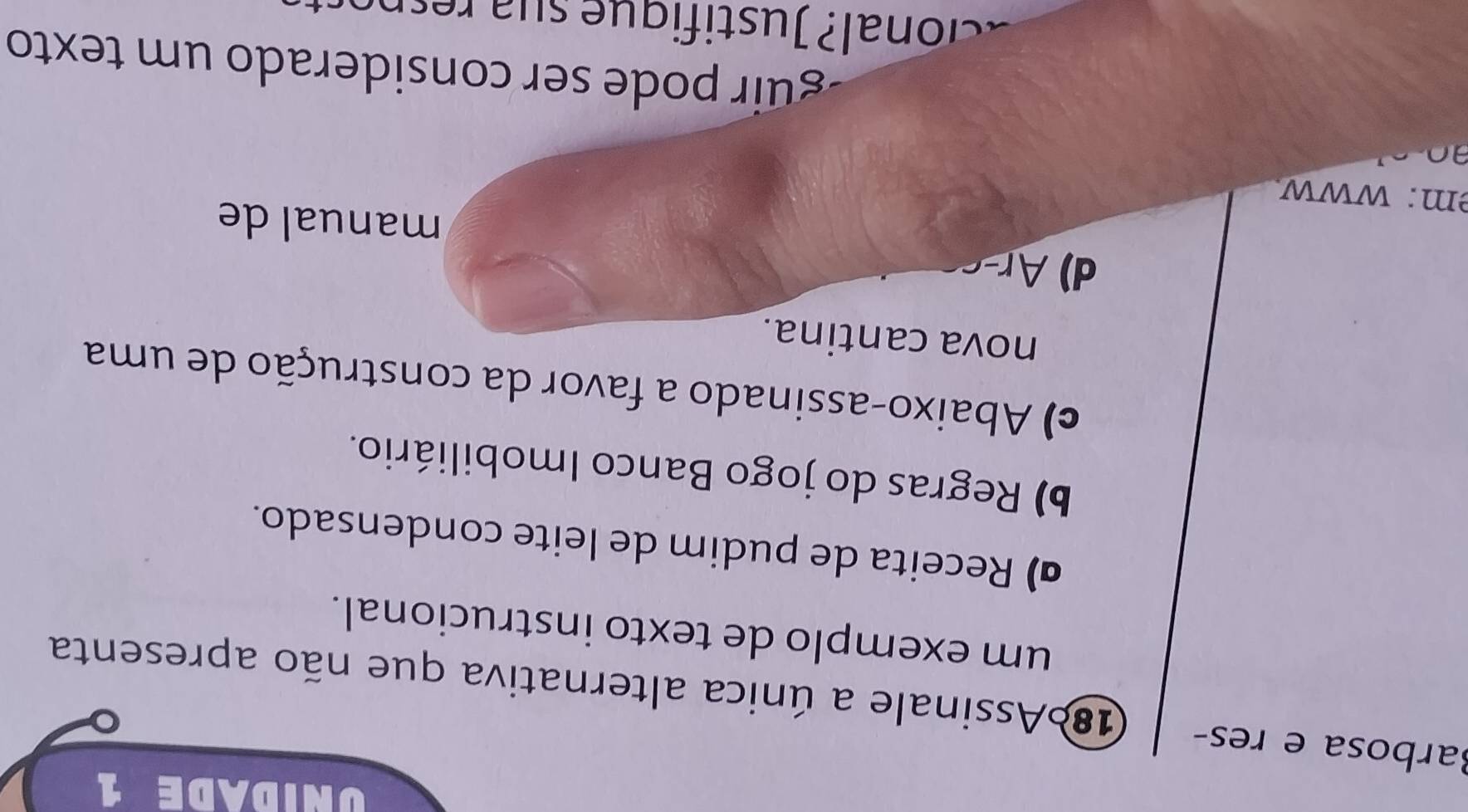 UNIDADE 1
Barbosa e res- 186Assinale a única alternativa que não apresenta
um exemplo de texto instrucional.
ã) Receita de pudim de leite condensado.
b) Regras do jogo Banco Imobiliário.
c) Abaixo-assinado a favor da construção de uma
nova cantina.
d) Ar
manual de
m: www
guir pode ser considerado um texto
co l u stifi que su a res n o