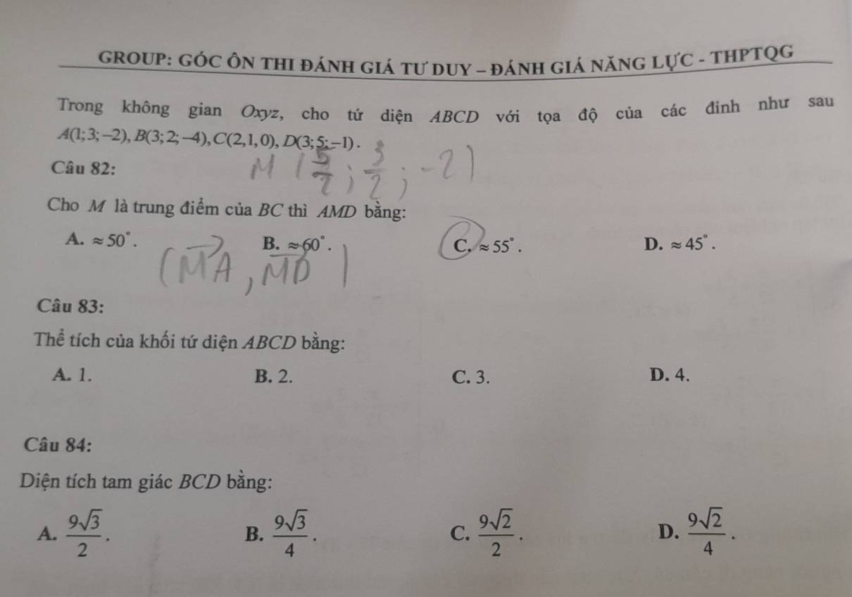 GROUP: GÓC ÔN THI ĐÁNH GIá Tư DUY - ĐáNH GIá NăNG LựC - THPTQG
Trong không gian Oxyz, cho tứ diện ABCD với tọa độ của các đinh như sau
A(1;3;-2), B(3;2;-4), C(2,1,0), D(3;5;-1)
Câu 82:
Cho M là trung điểm của BC thì AMD bằng:
A. approx 50°. B. approx 60°. C. approx 55°. D. approx 45°. 
Câu 83:
Thể tích của khối tứ diện ABCD bằng:
A. 1. B. 2. C. 3. D. 4.
Câu 84:
Diện tích tam giác BCD bằng:
A.  9sqrt(3)/2 . B.  9sqrt(3)/4 .  9sqrt(2)/2 .  9sqrt(2)/4 . 
C.
D.