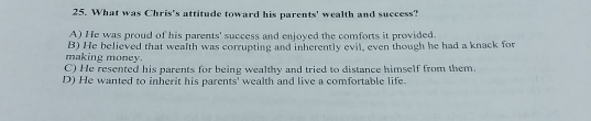 What was Chris's attitude toward his parents' wealth and success?
A) He was proud of his parents' success and enjoyed the comforts it provided.
making money. B) He believed that wealth was corrupting and inherently evil, even though he had a knack for
C) He resented his parents for being wealthy and tried to distance himself from them.
D) He wanted to inherit his parents' wealth and live a comfortable life.