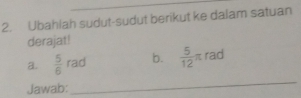 Ubahlah sudut-sudut berikut ke dalam satuan 
derajat! 
a.  5/6 rad b.  5/12 π rad
Jawab: 
_