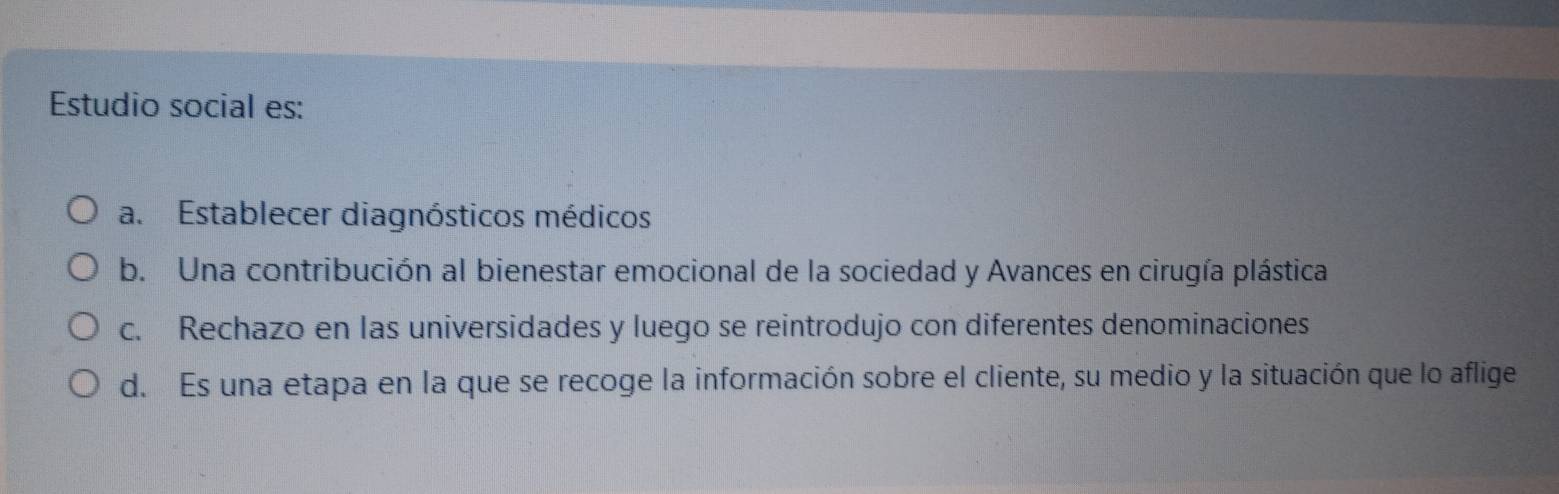 Estudio social es:
a. Establecer diagnósticos médicos
b. Una contribución al bienestar emocional de la sociedad y Avances en cirugía plástica
c. Rechazo en las universidades y luego se reintrodujo con diferentes denominaciones
d. Es una etapa en la que se recoge la información sobre el cliente, su medio y la situación que lo aflige