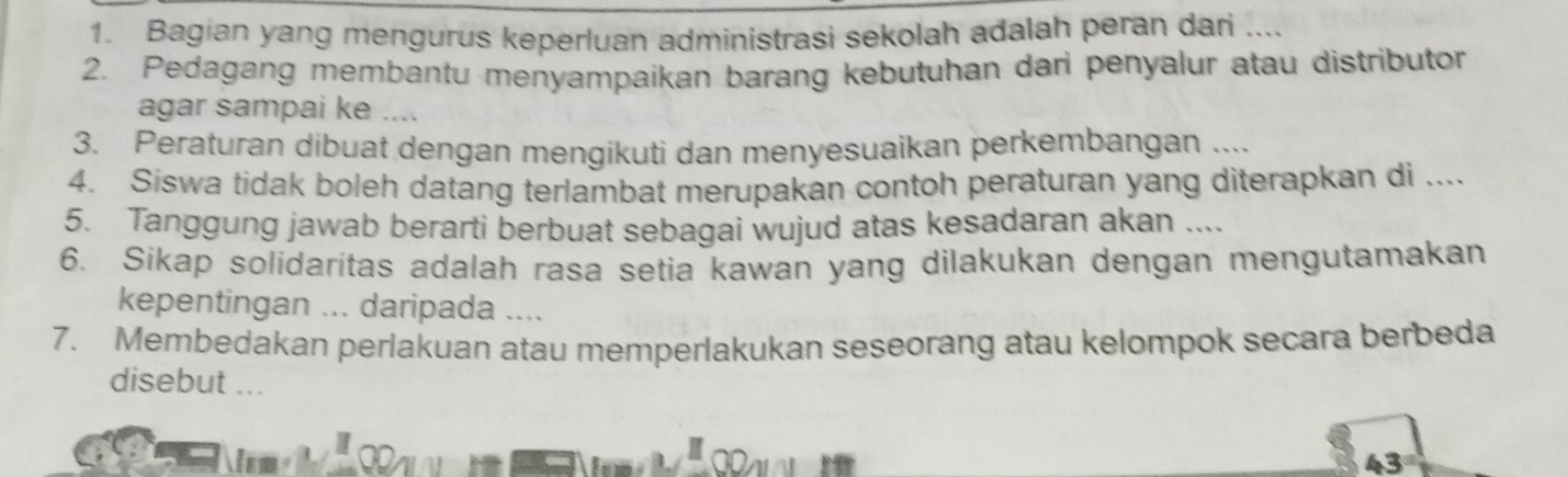 Bagian yang mengurus keperluan administrasi sekolah adalah peran dari .... 
2. Pedagang membantu menyampaikan barang kebutuhan dari penyalur atau distributor 
agar sampai ke .... 
3. Peraturan dibuat dengan mengikuti dan menyesuaikan perkembangan .... 
4. Siswa tidak boleh datang terlambat merupakan contoh peraturan yang diterapkan di .... 
5. Tanggung jawab berarti berbuat sebagai wujud atas kesadaran akan .... 
6. Sikap solidaritas adalah rasa setia kawan yang dilakukan dengan mengutamakan 
kepentingan ... daripada .... 
7. Membedakan perlakuan atau memperlakukan seseorang atau kelompok secara berbeda 
disebut ... 
43