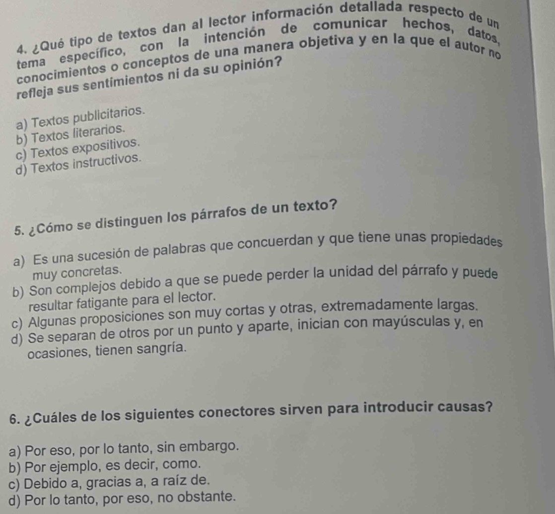 ¿Qué tipo de textos dan al lector información detallada respecto de un
tema específico, con la intención de comunicar hechos, datos,
conocimientos o conceptos de una manera objetiva y en la que el autor no
refleja sus sentimientos ni da su opinión?
a) Textos publicitarios.
b) Textos literarios.
c) Textos expositivos.
d) Textos instructivos.
5. ¿Cómo se distinguen los párrafos de un texto?
a) Es una sucesión de palabras que concuerdan y que tiene unas propiedades
muy concretas.
b) Son complejos debido a que se puede perder la unidad del párrafo y puede
resultar fatigante para el lector.
c) Algunas proposiciones son muy cortas y otras, extremadamente largas.
d) Se separan de otros por un punto y aparte, inician con mayúsculas y, en
ocasiones, tienen sangría.
6. ¿Cuáles de los siguientes conectores sirven para introducir causas?
a) Por eso, por lo tanto, sin embargo.
b) Por ejemplo, es decir, como.
c) Debido a, gracias a, a raíz de.
d) Por lo tanto, por eso, no obstante.