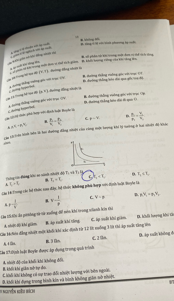 13
B. không đổi.
A. tăng tỉ lệ thuận với áp suất. D. tăng tỉ lệ với bình phương áp suất.
C. giảm tỉ lệ nghịch với áp suất
B. số phân tử khí trong một đơn vị thể tích tăng
:Câu 9:Khi giãn nờ khí đẳng nhiệt thì
A. áp suất khí tăng lên.
Câu 10:Trong hệ tọa độ C số phân tử khí trong một đơn vị thể tích giảm. D, khối lượng riêng của khí tăng lên.
(V.T) đường đầng nhiệt là
B. đường thắng vuông góc với trục OT.
D. đường thẳng kéo dài qua gốc toạ độ.
C. đường hyperbol. A. đường thắng vuông góc với trục OV,
Câu 11:Trong hoverline c to a đ (p,V) , đường đẳng nhiệt là
D. đường thẳng kéo dài đi qua O.
C. đường hyperbol. A. đường thắng vuông góc với trục OV. B. đường thẳng vuông góc với trục Op.
Câu 12:Hxi # thức phù hợp với định luật Boyle là
D.
A p_1V_1=p_2V_2. frac p_1V_1=frac p_2V_2. C. psim V. frac p_1p_2=frac V_1V_2.
B.
Cu 13:Trên hình bên là hai đường đẳng nhiệt của cùng một lượng khí lý tưởng ở hai nhiệt độ khác
nhau,
Thông tin đúng khi so sánh nhiệt độ T_1 và T_2l_a
D.
A. T_2>T_1. B. T_2=T_1. C. T_2 T_2≤ T_1.
Câu 14:Trong các hệ thức sau dây, hệ thức không phù hợp với định luật Boyle là
A. psim  1/V . B. Vsim  1/p . C. Vsim p.
D. p_1V_1=p_2V_2.
Câu 15:Khi *ấn pittông từ từ xuống để nén khí trong xilanh kín thì
A. nhiệt độ khí giảm. B. áp suất khí tăng. C. áp suất khí giảm. D. khối lượng khí tăn
Câu 16:Nén đẳng nhiệt một khối khí xác định từ 12 lít xuống 3 lít thì áp suất tăng lên
A. 4 lần. B. 3 lần. C. 2 lần. D. áp suất không đ
Câu 17:D linh luật Boyle được áp dụng trong quá trình
A. nhiệt độ của khối khí không đối.
B. khối khí giãn nở tự do.
C. khối khí không có sự trao đổi nhiệt lượng với bên ngoài.
D. khối khí đựng trong bình kín và bình không giãn nở nhiệt.
BT
V NgUyễN kIềU bích