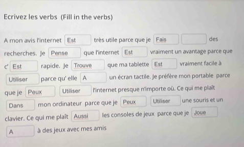 Ecrivez les verbs (Fill in the verbs) 
A mon avis l'internet Est très utile parce que je Fais des 
recherches. Je Pense que l'internet Est vraiment un avantage parce que 
C' Est rapide. Je Trouve que ma tablette Est vraiment facile à 
Utiliser parce qu' elle A un écran tactile. Je préfère mon portable parce 
que je Peux Utiliser l'internet presque n'importe où. Ce qui me plaît 
Dans mon ordinateur parce que je Peux Utiliser une souris et un 
clavier. Ce qui me plaît Aussi les consoles de jeux parce que je Joue 
A à des jeux avec mes amis