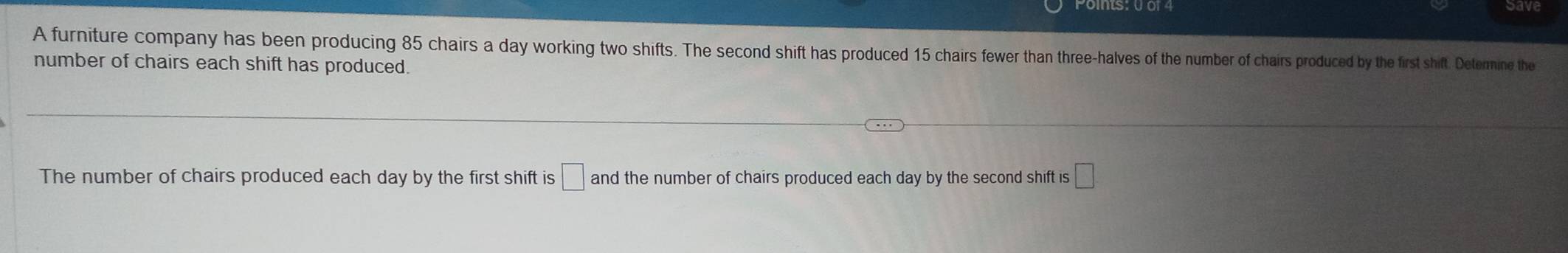 A furniture company has been producing 85 chairs a day working two shifts. The second shift has produced 15 chairs fewer than three-halves of the number of chairs produced by the first shift. Deternine the 
number of chairs each shift has produced. 
The number of chairs produced each day by the first shift is □ and the number of chairs produced each day by the second shift is □