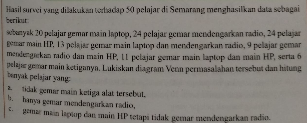 Hasil survei yang dilakukan terhadap 50 pelajar di Semarang menghasilkan data sebagai 
berikut: 
sebanyak 20 pelajar gemar main laptop, 24 pelajar gemar mendengarkan radio, 24 pelajar 
gemar main HP, 13 pelajar gemar main laptop dan mendengarkan radio, 9 pelajar gemar 
mendengarkan radio dan main HP, 11 pelajar gemar main laptop dan main HP, serta 6
pelajar gemar main ketiganya. Lukiskan diagram Venn permasalahan tersebut dan hitung 
banyak pelajar yang: 
a. tidak gemar main ketiga alat tersebut, 
b. hanya gemar mendengarkan radio, 
c. gemar main laptop dan main HP tetapi tidak gemar mendengarkan radio.