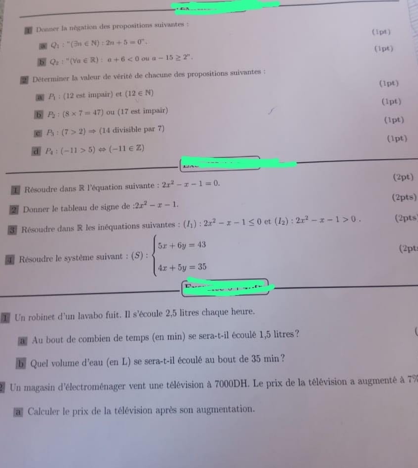 A
Donner la négation des propositions suivantes :
(1pt)
a Q_1:^n(exists n∈ N):2n+5=0^n.
(ipt)
b Q_2:^n(forall a∈ R):a+6<0</tex> ou a-15≥ 2^n.
* Déterminer la valeur de vérité de chacune des propositions suivantes :
(1pt)
a P_1 : (12 est impair) et (12∈ N)
(1pt)
b P_2:(8* 7=47) ou (17 est impair)
(1pt)
c P_3:(7>2)Rightarrow (1 (14 divisible par 7)
(1pt)
d P_4:(-11>5)Leftrightarrow (-11∈ Z)
(2pt)
1 Résoudre dans R l'équation suivante : 2x^2-x-1=0.
(2pts)
2  Donner le tableau de signe de :2x^2-x-1.
3 Résoudre dans R les inéquations suivantes : (I_1):2x^2-x-1≤ 0 et (I_2):2x^2-x-1>0. (2pts
4 Résoudre le système suivant : (S) : beginarrayl 5x+6y=43 4x+5y=35endarray. (2pt
1 Un robinet d'un lavabo fuit. Il s’écoule 2,5 litres chaque heure.
a Au bout de combien de temps (en min) se sera-t-il écoulé 1,5 litres?
b Quel volume d'eau (en L) se sera-t-il écoulé au bout de 35 min?
Un magasin d'électroménager vent une télévision à 7000DH. Le prix de la télévision a augmenté à 7%
a Calculer le prix de la télévision après son augmentation.