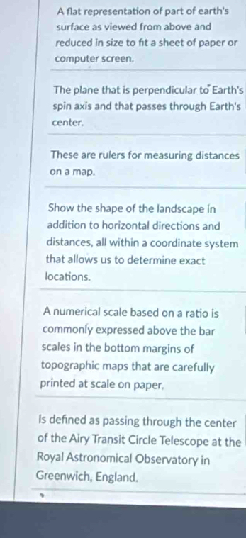 A flat representation of part of earth's 
surface as viewed from above and 
reduced in size to ft a sheet of paper or 
computer screen. 
The plane that is perpendicular to Earth's 
spin axis and that passes through Earth's 
center. 
These are rulers for measuring distances 
on a map. 
Show the shape of the landscape in 
addition to horizontal directions and 
distances, all within a coordinate system 
that allows us to determine exact 
locations. 
A numerical scale based on a ratio is 
commonly expressed above the bar 
scales in the bottom margins of 
topographic maps that are carefully 
printed at scale on paper. 
Is defned as passing through the center 
of the Airy Transit Circle Telescope at the 
Royal Astronomical Observatory in 
Greenwich, England.