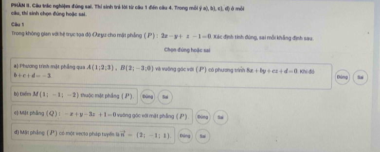 PHAN II. Câu trắc nghiệm đúng sai. Thí sinh trả lời từ câu 1 đến câu 4. Trong mỗi ý a), b), c), d) ở mỗi 
câu, thí sinh chọn đúng hoặc sai. 
Câu 1 
Trong không gian với hệ trục tọa độ Oæyz cho mặt phầng ( P) : 2x-y+z-1=0. Xác định tính đủng, sai mỗi khắng định sau. 
Chọn đúng hoặc sai 
a) Phương trình mặt phầng qua A(1;2;3), B(2;-3;0) và vuông góc với (P) có phương trình 8x+by+cz+d=0 Khi đó
b+c+d=-3. Đúng Sai 
b) Điểm M(1;-1;-2) thuộc mặt phầng ( P). Đúng Sai 
c) Mặt phầng (Q) : -x+y-3z+1=0 vuông góc với mặt phẳng (P). Đúng Sai 
d) Mặt phầng ( P) có một vecto pháp tuyến là vector n=(2;-1;1). Đúng Sai