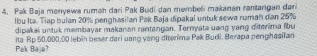 Pak Baja menyewa rumah dari Pak Budi dan membeli makanan rantangan dari 
lbu Ita. Tiap bulan 20% penghasilan Pak Baja dipakai untuk sewa rumah dan 25%
dipakai untuk membayar makanan rantangan. Ternyata uang yang diterima lbu 
Ita Rp 50.000,00 lebih besar dari uang yang diterima Pak Budi. Berapa penghasilan 
Pak Baja?