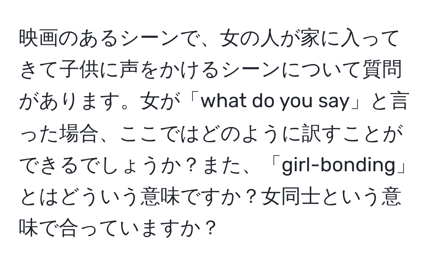 映画のあるシーンで、女の人が家に入ってきて子供に声をかけるシーンについて質問があります。女が「what do you say」と言った場合、ここではどのように訳すことができるでしょうか？また、「girl-bonding」とはどういう意味ですか？女同士という意味で合っていますか？