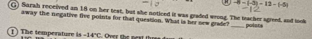 -8-(-3)-12-(-5)
G) Sarah received an 18 on her test, but she noticed it was graded wrong. The teacher agreed, and took 
away the negative five points for that question. What is her new grade? _points 
I) The temperature is -14°C. Over the next thre
100