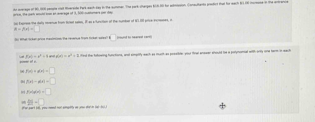 An average of 90, 000 people visit Riverside Park each day in the summer. The park charges $18.00 for admission. Consultants predict that for each $1.00 increase in the entrance 
price, the park would lose an average of 3, 500 customers per day. 
(a) Express the daily revenue from ticket sales, R as a function of the number of $1.00 price increases, z
R=f(x)=□
(b) What ticket price maximizes the revenue from ticket sales? $□ (round to nearest cent) 
Let f(x)=x^2+5 and g(x)=x^2+2 Find the following functions, and simplify each as much as possible: your final answer should be a polynomial with only one term in each 
power of æ. 
(a) f(x)+g(x)=□
(b) f(x)-g(x)=□
(c) f(x)g(x)=□
(d)  f(x)/g(x) =□
(For part (d), you need not simplify as you did in (a)-(c).)