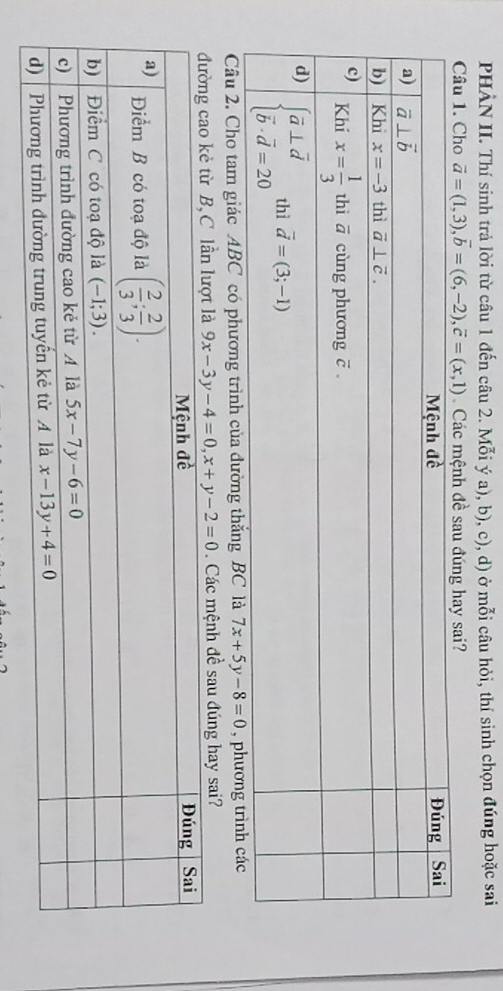 PHÀN II. Thí sinh trả lời từ câu 1 đến câu 2. Mỗi ý a), b), c), d) ở mỗi câu hỏi, thí sinh chọn đúng hoặc sai
Câu 1. Cho vector a=(1,3),vector b=(6,-2),vector c=(x,1) Các mệnh đề sau đúng hay sai?
Câu 2, Cho tam giác ABC có phương trình của dường thắng BC là 7x+5y-8=0 , phương tr
9x-3y-4=0,x+y-2=0. Các mệnh đề sau đúng hay sai?