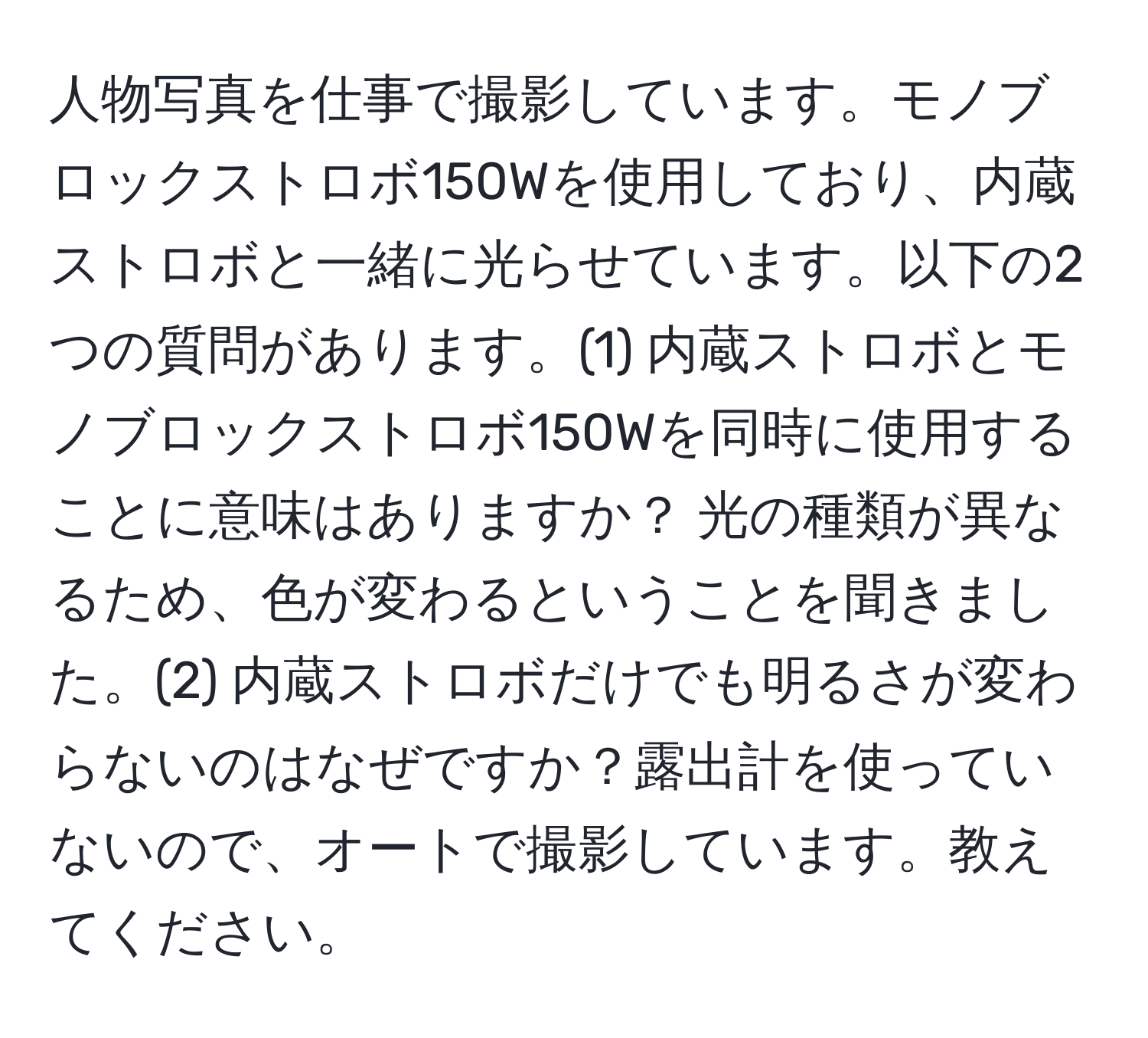 人物写真を仕事で撮影しています。モノブロックストロボ150Wを使用しており、内蔵ストロボと一緒に光らせています。以下の2つの質問があります。(1) 内蔵ストロボとモノブロックストロボ150Wを同時に使用することに意味はありますか？ 光の種類が異なるため、色が変わるということを聞きました。(2) 内蔵ストロボだけでも明るさが変わらないのはなぜですか？露出計を使っていないので、オートで撮影しています。教えてください。