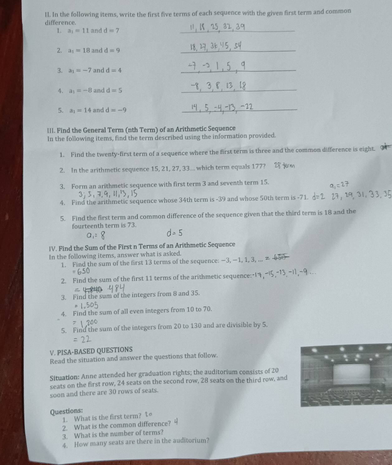 In the following items, write the first five terms of each sequence with the given first term and common 
difference. 
1. a_1=11 and d=7
_ 
2. a_1=18 and d=9
_ 
3. a_1=-7 and d=4
_ 
4. a_1=-8 and d=5
_ 
5. a_1=14 and d=-9 _ 
lIl. Find the General Term (nth Term) of an Arithmetic Sequence 
In the following items, find the term described using the information provided. 
1. Find the twenty-first term of a sequence where the first term is three and the common difference is eight. 
2. In the arithmetic sequence 15, 21, 27, 33... which term equals 177? 
3. Form an arithmetic sequence with first term 3 and seventh term 15. 
4. Find the arithmetic sequence whose 34th term is -39 and whose 50th term is -71. 
5. Find the first term and common difference of the sequence given that the third term is 18 and the 
fourteenth term is 73.
- 5
IV. Find the Sum of the First n Terms of an Arithmetic Sequence 
In the following items, answer what is asked. 
1. Find the sum of the first 13 terms of the sequence: −3, −1, 1, 3, ... 
2. Find the sum of the first 11 terms of the arithmetic sequence:- 
3. Find the sum of the integers from 8 and 35. 
4. Find the sum of all even integers from 10 to 70. 
5. Find the sum of the integers from 20 to 130 and are divisible by 5. 
V. PISA-BASED QUESTIONS 
Read the situation and answer the questions that follow. 
Situation: Anne attended her graduation rights; the auditorium consists of 20
seats on the first row, 24 seats on the second row, 28 seats on the third row, and 
soon and there are 30 rows of seats. 
Questions: 
1. What is the first term? 
2. What is the common difference? 
3. What is the number of terms? 
4. How many seats are there in the auditorium?