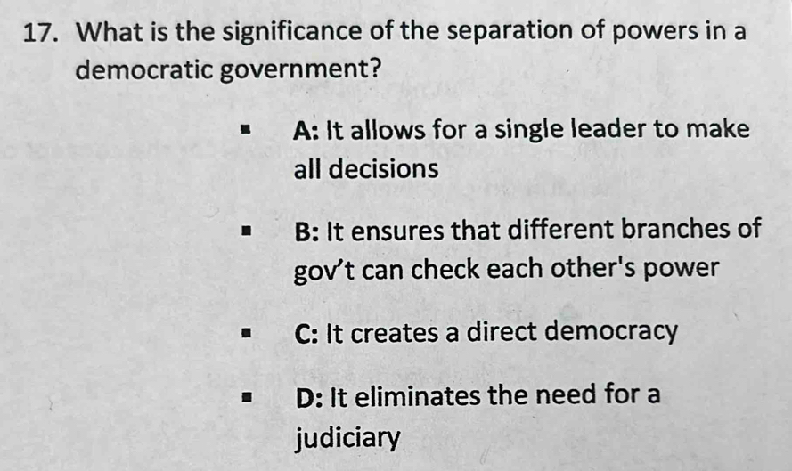 What is the significance of the separation of powers in a
democratic government?
A: It allows for a single leader to make
all decisions
B: It ensures that different branches of
gov't can check each other's power
C: It creates a direct democracy
D: It eliminates the need for a
judiciary