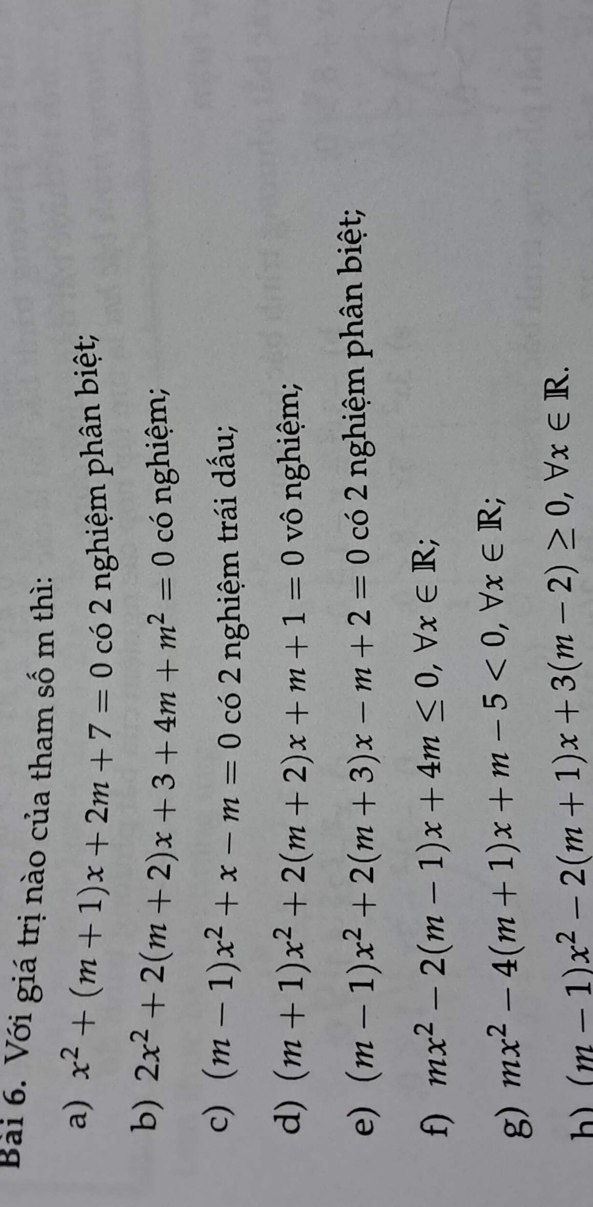 Với giá trị nào của tham số m thì: 
a) x^2+(m+1)x+2m+7=0 có 2 nghiệm phân biệt; 
b) 2x^2+2(m+2)x+3+4m+m^2=0 có nghiệm; 
c) (m-1)x^2+x-m=0 có 2 nghiệm trái dấu; 
d) (m+1)x^2+2(m+2)x+m+1=0 vô nghiệm; 
e) (m-1)x^2+2(m+3)x-m+2=0 có 2 nghiệm phân biệt; 
f) mx^2-2(m-1)x+4m≤ 0, forall x∈ R; 
g) mx^2-4(m+1)x+m-5<0</tex>, forall x∈ R;
(m-1)x^2-2(m+1)x+3(m-2)≥ 0, forall x∈ R.