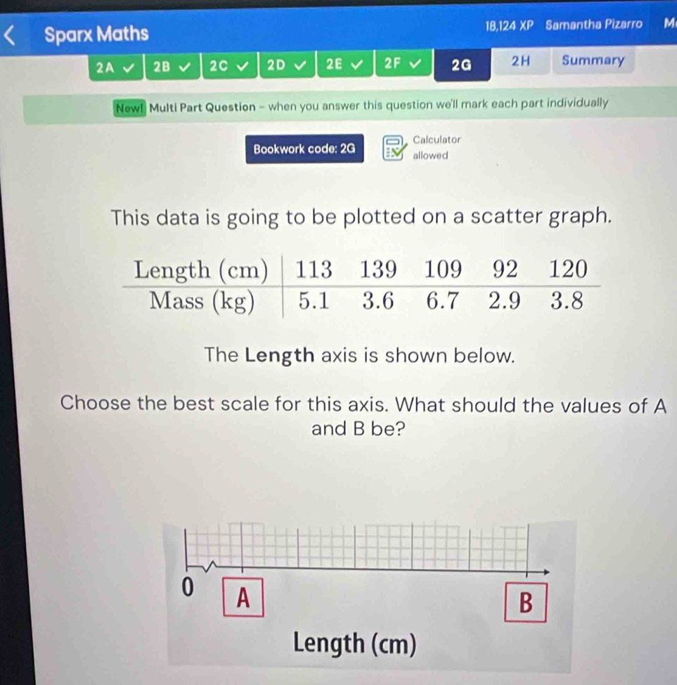 Sparx Maths 18,124 XP Samantha Pizarro M 
2A 2B 2C 2D I 2E 2F 2G 2H Summary 
New! Multi Part Question - when you answer this question we'll mark each part individually 
Calculator 
Bookwork code: 2G allowed 
This data is going to be plotted on a scatter graph. 
The Length axis is shown below. 
Choose the best scale for this axis. What should the values of A
and B be?