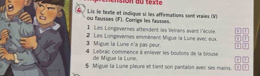 rénénsion du texte 
Lis le texte et indique si les affirmations sont vraies (V) 
ou fausses (F). Corrige les fausses. 
1 Les Longevernes attendent les Velrans avant l'école. V F 
2 Les Longevernes emmènent Migue la Lune avec eux. V F 
3 Migue la Lune n'a pas peur. V F 
4 Lebrac commence à enlever les boutons de la blouse 
de Migue la Lune. 
V F 
5 Migue la Lune pleure et tient son pantalon avec ses mains. V F