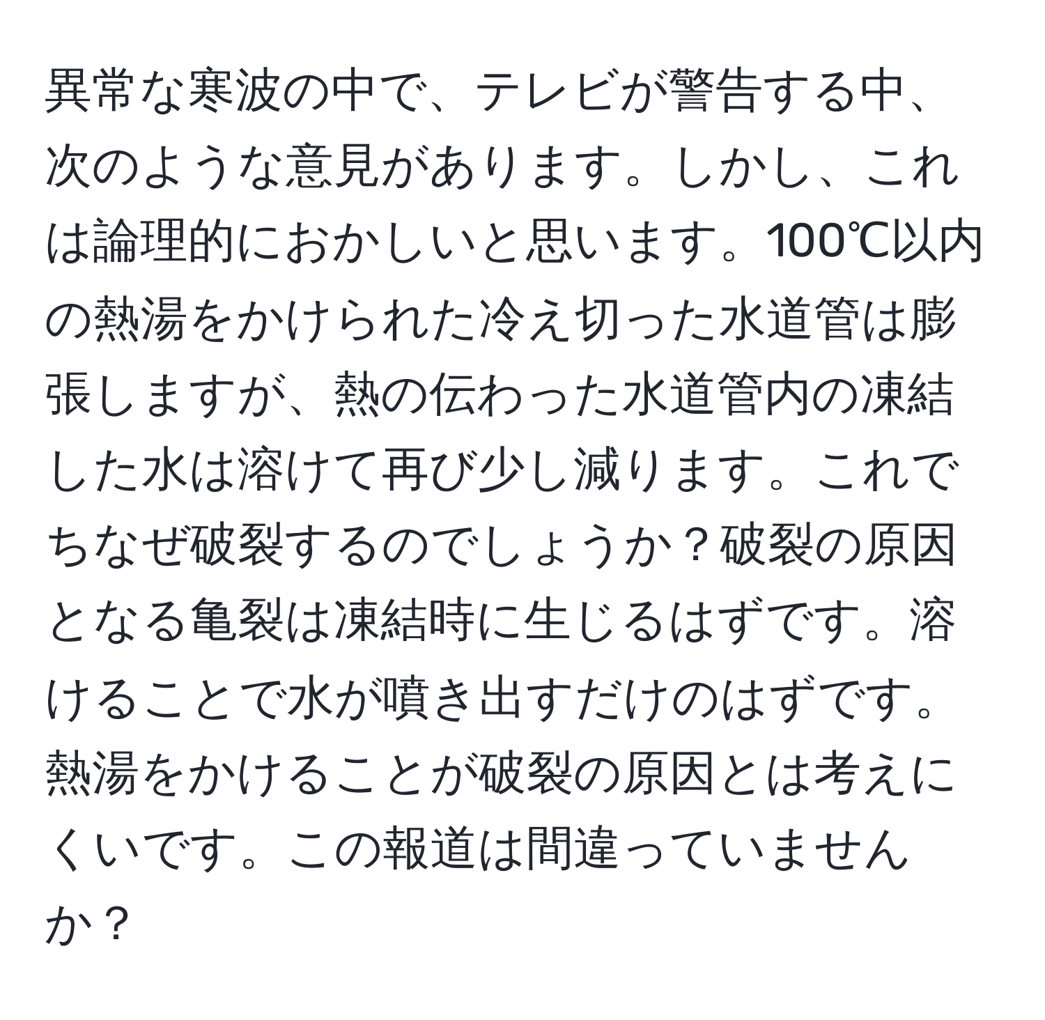 異常な寒波の中で、テレビが警告する中、次のような意見があります。しかし、これは論理的におかしいと思います。100℃以内の熱湯をかけられた冷え切った水道管は膨張しますが、熱の伝わった水道管内の凍結した水は溶けて再び少し減ります。これでちなぜ破裂するのでしょうか？破裂の原因となる亀裂は凍結時に生じるはずです。溶けることで水が噴き出すだけのはずです。熱湯をかけることが破裂の原因とは考えにくいです。この報道は間違っていませんか？