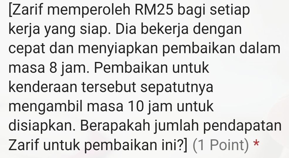 [Zarif memperoleh RM25 bagi setiap 
kerja yang siap. Dia bekerja dengan 
cepat dan menyiapkan pembaikan dalam 
masa 8 jam. Pembaikan untuk 
kenderaan tersebut sepatutnya 
mengambil masa 10 jam untuk 
disiapkan. Berapakah jumlah pendapatan 
Zarif untuk pembaikan ini?] (1 Point) *