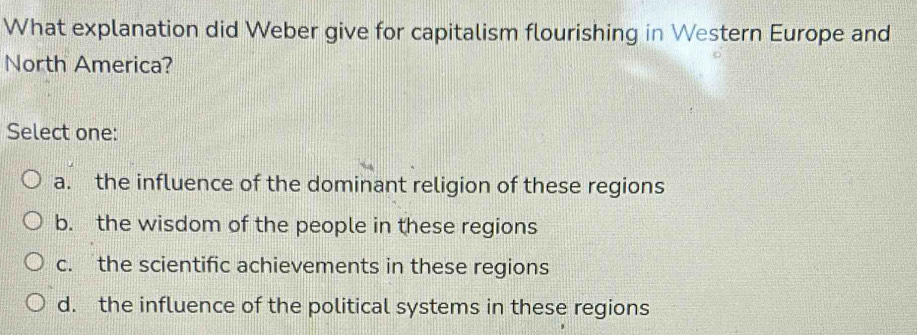 What explanation did Weber give for capitalism flourishing in Western Europe and
North America?
Select one:
a. the influence of the dominant religion of these regions
b. the wisdom of the people in these regions
c. the scientific achievements in these regions
d. the influence of the political systems in these regions