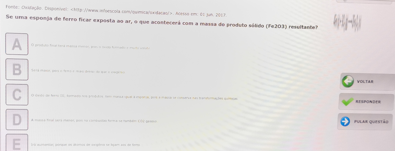 Fonte: Oxidação. Disponível:. Acesso em: 01 jun. 2017.
Se uma esponja de ferro ficar exposta ao ar, o que acontecerá com a massa do produto sólido (Fe203) resultante?
A O produto final terá massa menor, pois o óxido formado e muito volatil
B Será maior, pois o ferro é mais denso do que o oxigênio. VOLTAR
C O óxido de ferro III, formado nos produtos, tem massa igual à esponja, pois a massa se conserva nas transformações químicas
RESPONDER
D A massa final será menor, pois na combustão forma-se também CO2 gasoso pular questão
Irá aumentar, porque os átomos de oxigênio se ligam aos de ferro