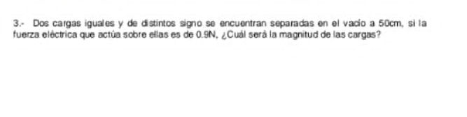 3.- Dos cargas iguales y de distintos signo se encuentran separadas en el vacío a 50cm, si la 
fuerza eléctrica que actúa sobre ellas es de 0.9N, ¿Cuál será la magnitud de las cargas?