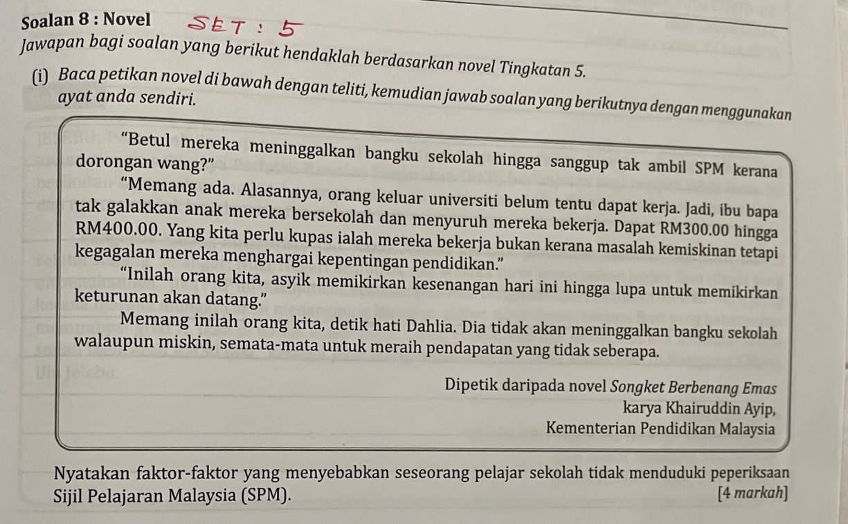 Soalan 8 : Novel 
Jawapan bagi soalan yang berikut hendaklah berdasarkan novel Tingkatan 5. 
(i) Baca petikan novel di bawah dengan teliti, kemudian jawab soalan yang berikutnya dengan menggunakan 
ayat anda sendiri. 
“Betul mereka meninggalkan bangku sekolah hingga sanggup tak ambil SPM kerana 
dorongan wang?” 
“Memang ada. Alasannya, orang keluar universiti belum tentu dapat kerja. Jadi, ibu bapa 
tak galakkan anak mereka bersekolah dan menyuruh mereka bekerja. Dapat RM300.00 hingga
RM400.00. Yang kita perlu kupas ialah mereka bekerja bukan kerana masalah kemiskinan tetapi 
kegagalan mereka menghargai kepentingan pendidikan.” 
“Inilah orang kita, asyik memikirkan kesenangan hari ini hingga lupa untuk memikirkan 
keturunan akan datang.” 
Memang inilah orang kita, detik hati Dahlia. Dia tidak akan meninggalkan bangku sekolah 
walaupun miskin, semata-mata untuk meraih pendapatan yang tidak seberapa. 
Dipetik daripada novel Songket Berbenang Emas 
karya Khairuddin Ayip, 
Kementerian Pendidikan Malaysia 
Nyatakan faktor-faktor yang menyebabkan seseorang pelajar sekolah tidak menduduki peperiksaan 
Sijil Pelajaran Malaysia (SPM). [4 markah]