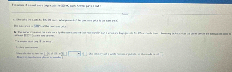 The owner of a small store buys coats for $50 00 each, Answer parts a and b 
a. She sells the coats for $90 00 each. What percent of the purchase price is the sale price? 
The sale price is 180 % of the purchase price. 
b. The owner increases the sale price by the same percent that you found in part a when she buys jackets for $35 and sells them. How many jackets must the owner buy for the total jacket sales ta 
at least $250? Explain your answer. 
The owner must buy 4 jacket(s) 
Explain your answer 
She sells the jackets for □° of $35, or P□ · □ =□ She can only sell a whole number of jackets, so she needs to sell □ 
(Round to two decimal places as needed.)