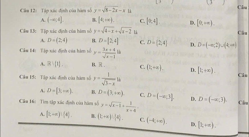 (3) 
Câu
Câu 12: Tập xác định của hàm số y=sqrt(8-2x)-x|
A. (-∈fty ;4]. B. [4;+∈fty ). C. [0;4]. D. [0;+∈fty ). 
Câu 13: Tập xác định của hàm số y=sqrt(4-x)+sqrt(x-2) là
Câu
A. D=(2;4) B. D=[2;4] C. D= 2;4 D. D=(-∈fty ;2)∪ (4;+∈fty )
Câu 14: Tập xác định của hàm số y= (3x+4)/sqrt(x-1)  là
A. Rvee  1. B. R .
C. (1;+∈fty ). D. [1;+∈fty ). 
Câu 15: Tập xác định của hàm số y= 1/sqrt(3-x) la
Câu
A. D=[3;+∈fty ). B. D=(3;+∈fty ). C. D=(-∈fty ;3]. D. D=(-∈fty ;3). 
Câu 16: Tìm tập xác định của hàm số y=sqrt(x-1)+ 1/x+4 . Câu
A. [1;+∈fty ) 4. B. (1;+∈fty )| 4. C. (-4;+∈fty ). D. [1;+∈fty ).