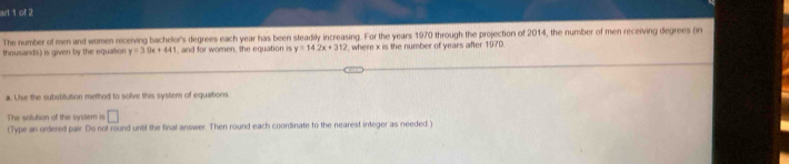 art 1 of 2 
The number of men and women receiving bachelor's degrees each year has been steadily increasing. For the years 1970 through the projection of 2014, the number of men receiving degrees (in 
thousands) is given by the equation y=30x+44 , and for women, the equation is y=14.2x+312 , where x is the number of years after 1970
a. Use the substitution method to solve this systern of equations 
The solution of the system is □ 
(Type an ordered pair. Do not round until the final answer. Then round each coordinate to the nearest integer as needed.)