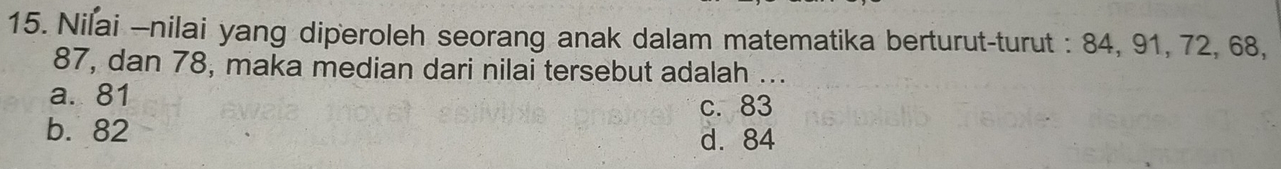 Nilai -nilai yang diperoleh seorang anak dalam matematika berturut-turut : 84, 91, 72, 68,
87, dan 78, maka median dari nilai tersebut adalah ...
a. 81 c. 83
b. 82
d. 84