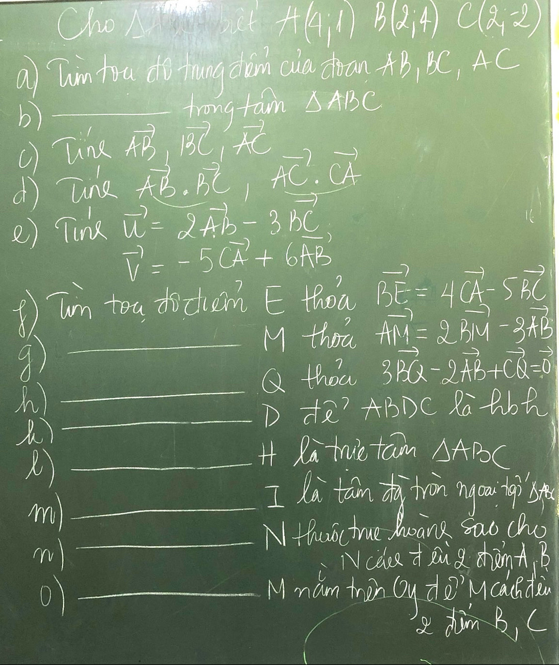 Clao Ab A(4,1) B(2,4) C(2,-2)
a Tin tru do thang cim cia dran AB, BC, AC
b) 
frong fam 
() Tine △ ABC
vector AB, vector BC, vector AC
d une vector AB· vector BC· vector AC· vector CA
e) Tink vector u=2vector AB-3vector bc
vector v=-5vector CA+6vector AB
③ Tun toa docum E thod vector BE=4vector CA-5vector BC
M thot vector AM=2vector BM-2vector AB
_9 
n) _Q thoa 3vector BQ-2vector AB+vector CQ=vector 0
_D t? ABDC Ra tbh 
_H Ra true tam △ ABC
m)_ 
I lo tan dà tràn ngou 
_N Huoc true hoane sao cho 
Ncelce +aud dhànA B 
_Mmam trin Qy do?caunding 
a dim B, C