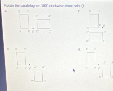 Rotate the parallelogram 180° clockwise about point Q.
a. B C C.
A' B'
A D ρ D° C' D'
C'
B° A'
b. B c d. B C
D° A
A D g D° A'
A D ρ
C
C B^+