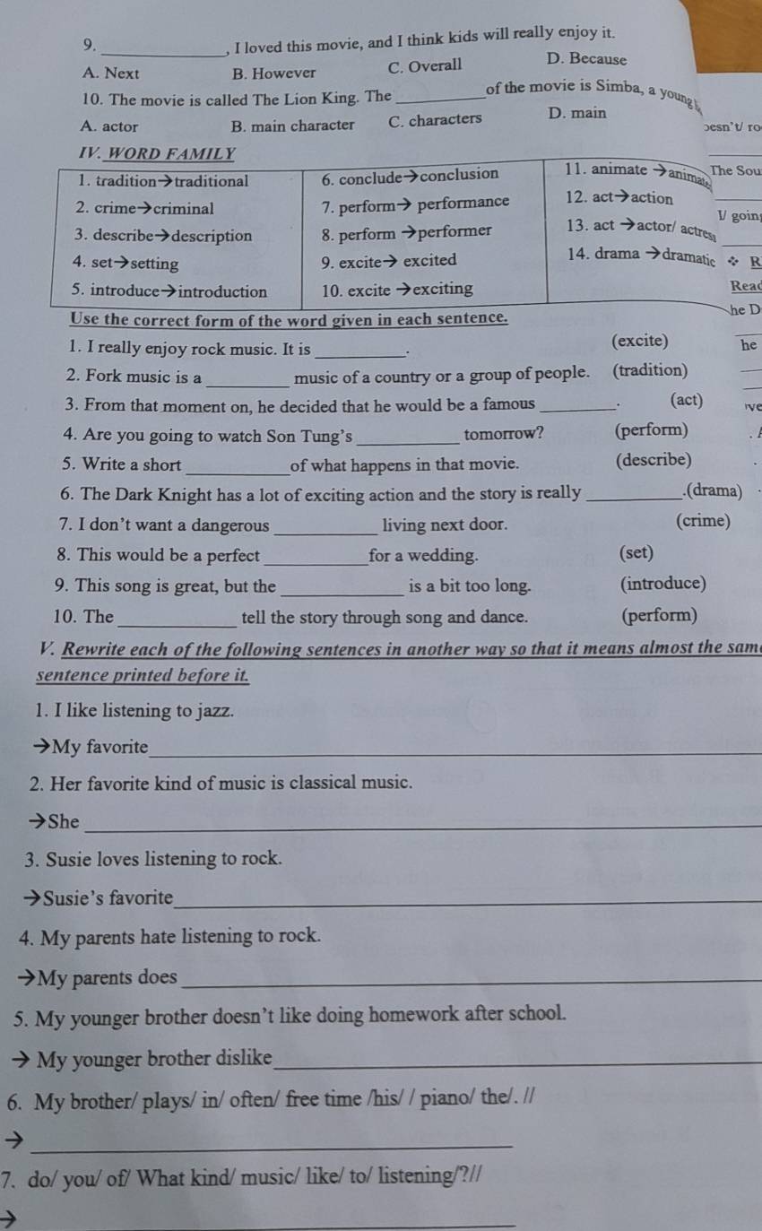 loved this movie, and I think kids will really enjoy it.
9. _D. Because
A. Next B. However C. Overall
10. The movie is called The Lion King. The_
of the movie is Simba, a young
A. actor B. main character C. characters D. main
besn't/ ro
IV. WORD FAMILY The Sou
1. tradition→traditional 6. conclude→conclusion
11. animate →animate
2. crime→criminal 7. perform→ performance 12. act→action
V goin
3. describe→description 8. perform →performer
13. act →actor/ actres
4. set→setting 9. excite→ excited
14. drama →dramatic÷ R
5. introduce→introduction 10. excite →exciting  Reac
Use the correct form of the word given in each sentence. he D
1. I really enjoy rock music. It is _(excite) he
2. Fork music is a _music of a country or a group of people. (tradition)
3. From that moment on, he decided that he would be a famous_
(act) ve
4. Are you going to watch Son Tung’s _tomorrow? (perform)
5. Write a short _of what happens in that movie. (describe)
6. The Dark Knight has a lot of exciting action and the story is really _.(drama)
7. I don’t want a dangerous _living next door. (crime)
8. This would be a perfect _for a wedding. (set)
9. This song is great, but the _is a bit too long. (introduce)
10. The _tell the story through song and dance. (perform)
V. Rewrite each of the following sentences in another way so that it means almost the same
sentence printed before it.
1. I like listening to jazz.
My favorite_
2. Her favorite kind of music is classical music.
She_
3. Susie loves listening to rock.
→Susie’s favorite_
4. My parents hate listening to rock.
→My parents does_
5. My younger brother doesn’t like doing homework after school.
My younger brother dislike_
6. My brother/ plays/ in/ often/ free time /his/ / piano/ the/. //
_
7. do/ you/ of/ What kind/ music/ like/ to/ listening/?//
_