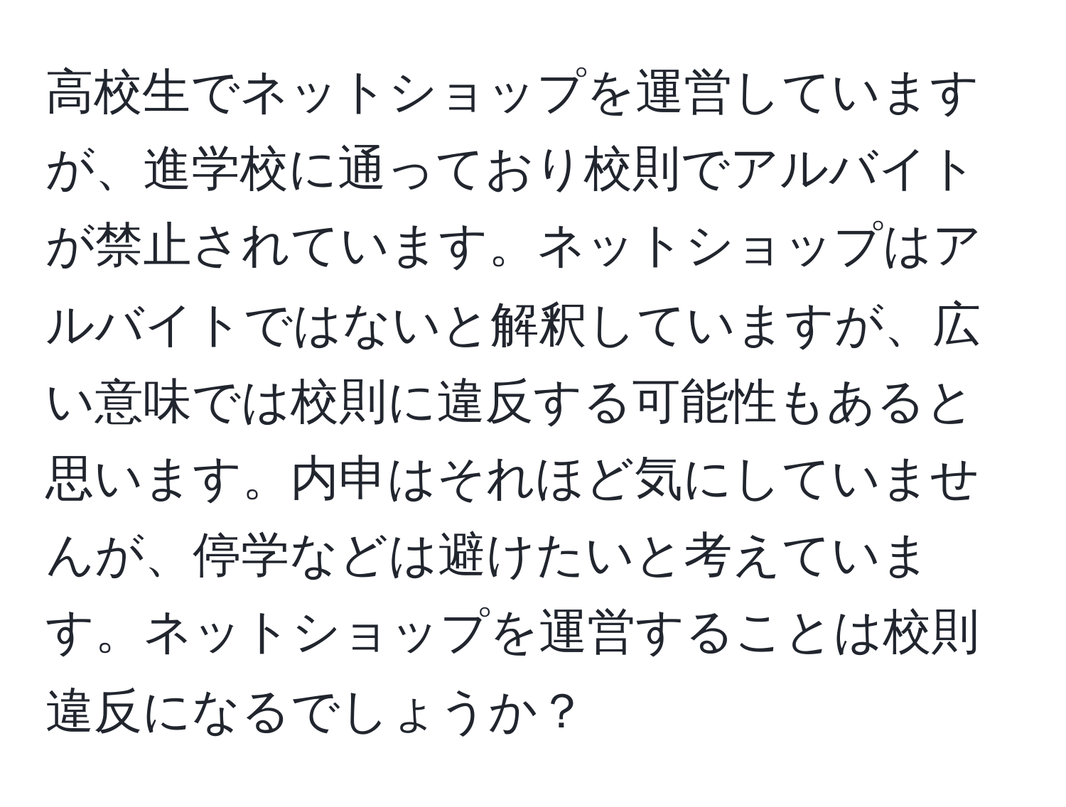 高校生でネットショップを運営していますが、進学校に通っており校則でアルバイトが禁止されています。ネットショップはアルバイトではないと解釈していますが、広い意味では校則に違反する可能性もあると思います。内申はそれほど気にしていませんが、停学などは避けたいと考えています。ネットショップを運営することは校則違反になるでしょうか？