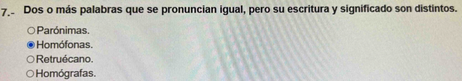 Dos o más palabras que se pronuncian igual, pero su escritura y significado son distintos.
Parónimas.
Homófonas.
Retruécano.
Homógrafas.