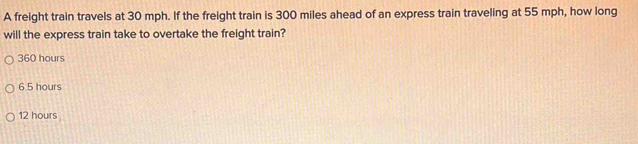 A freight train travels at 30 mph. If the freight train is 300 miles ahead of an express train traveling at 55 mph, how long
will the express train take to overtake the freight train?
360 hours
6.5 hours
12 hours