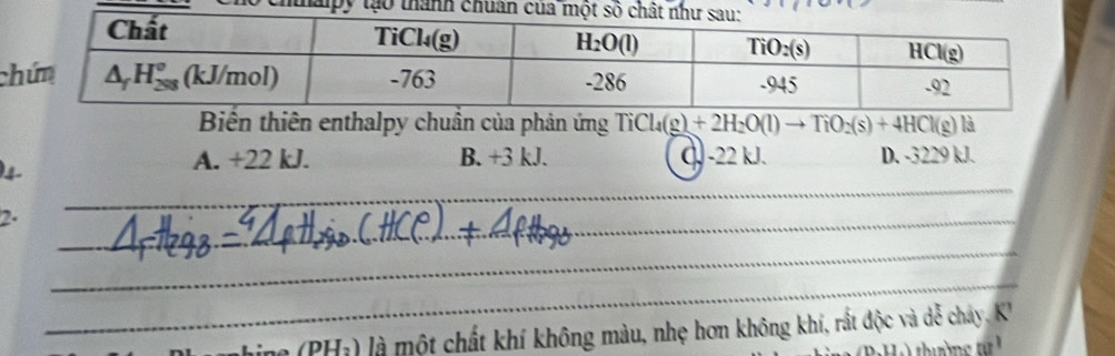 Biến thiên enthalpy chuẩn của phản ứng TiCl_4(g)+2H_2O(l)to TiO_2(s)+4HCl(g) là
)4. A. +22 kJ. B. +3 3kJ C. -22 kJ. D. -3229 kJ.
2.
_
_
_
_
hine (PHị) là một chất khí không màu, nhẹ hơn không khí, rất độc và dễ cháy. K'